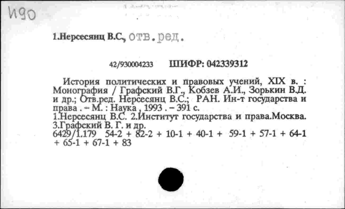 ﻿
1 Лерсесянц В.С, ОТВ . рвД.
42/930004233 ШИФР: 042339312
История политических и правовых учений, XIX в. : Монография / Графский В.Г\, Кобзев А.И., Зорькин ВД. и др.; Отв.ред. Нерсесянц В.С.; РАН. Ин-т государства и права . - М.: Наука , 1993 . - 391 с.
1.Нерсесянц В.С. 2.Институг государства и права.Москва. З.Графский В. Г. и др.
6429/1.179 54-2 + 82-2 + 10-1 + 40-1 + 59-1 + 57-1 + 64-1 + 65-1 + 67-1 + 83